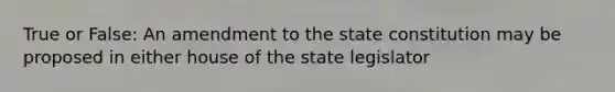 True or False: An amendment to the state constitution may be proposed in either house of the state legislator