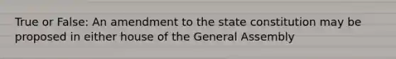 True or False: An amendment to the state constitution may be proposed in either house of the General Assembly