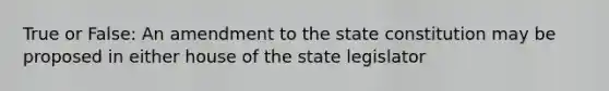 True or False: An amendment to the state constitution may be proposed in either house of the state legislator