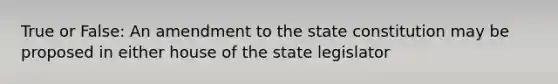 True or False: An amendment to the state constitution may be proposed in either house of the state legislator