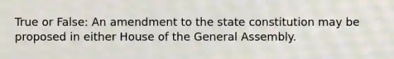 True or False: An amendment to the state constitution may be proposed in either House of the General Assembly.