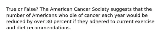 True or False? The American Cancer Society suggests that the number of Americans who die of cancer each year would be reduced by over 30 percent if they adhered to current exercise and diet recommendations.