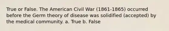 True or False. The American Civil War (1861-1865) occurred before the Germ theory of disease was solidified (accepted) by the medical community. a. True b. False