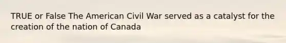 TRUE or False The American Civil War served as a catalyst for the creation of the nation of Canada