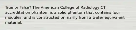 True or False? The American College of Radiology CT accreditation phantom is a solid phantom that contains four modules, and is constructed primarily from a water-equivalent material.