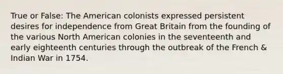 True or False: The American colonists expressed persistent desires for independence from Great Britain from the founding of the various North American colonies in the seventeenth and early eighteenth centuries through the outbreak of the French & Indian War in 1754.