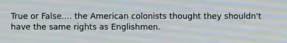 True or False.... the American colonists thought they shouldn't have the same rights as Englishmen.