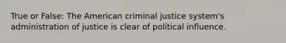 True or False: The American criminal justice system's administration of justice is clear of political influence.