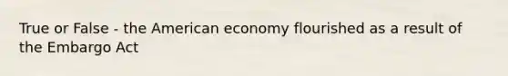 True or False - the American economy flourished as a result of the Embargo Act