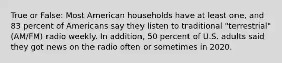 True or False: Most American households have at least one, and 83 percent of Americans say they listen to traditional "terrestrial" (AM/FM) radio weekly. In addition, 50 percent of U.S. adults said they got news on the radio often or sometimes in 2020.