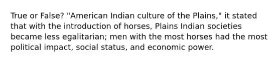 True or False? "American Indian culture of the Plains," it stated that with the introduction of horses, Plains Indian societies became less egalitarian; men with the most horses had the most political impact, social status, and economic power.