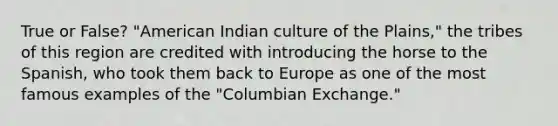 True or False? "American Indian culture of the Plains," the tribes of this region are credited with introducing the horse to the Spanish, who took them back to Europe as one of the most famous examples of the "Columbian Exchange."