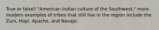 True or false? "American Indian culture of the Southwest," more modern examples of tribes that still live in the region include the Zuni, Hopi, Apache, and Navajo.