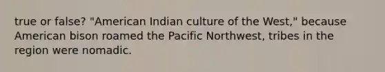 true or false? "American Indian culture of the West," because American bison roamed the Pacific Northwest, tribes in the region were nomadic.