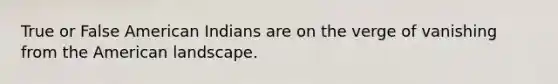 True or False American Indians are on the verge of vanishing from the American landscape.