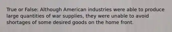 True or False: Although American industries were able to produce large quantities of war supplies, they were unable to avoid shortages of some desired goods on the home front.