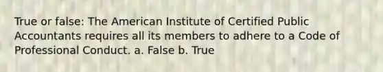 True or false: The American Institute of Certified Public Accountants requires all its members to adhere to a Code of Professional Conduct. a. False b. True