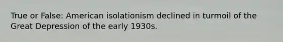 True or False: American isolationism declined in turmoil of the Great Depression of the early 1930s.