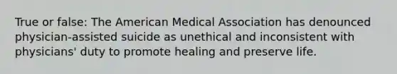 True or false: The American Medical Association has denounced physician-assisted suicide as unethical and inconsistent with physicians' duty to promote healing and preserve life.