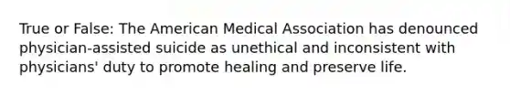 True or False: The American Medical Association has denounced physician-assisted suicide as unethical and inconsistent with physicians' duty to promote healing and preserve life.