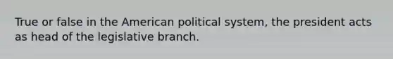 True or false in the American political system, the president acts as head of the legislative branch.