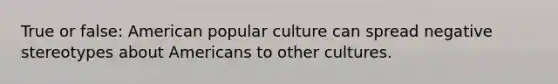 True or false: American popular culture can spread negative stereotypes about Americans to other cultures.