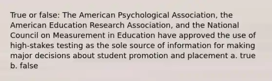 True or false: The American Psychological Association, the American Education Research Association, and the National Council on Measurement in Education have approved the use of high-stakes testing as the sole source of information for making major decisions about student promotion and placement a. true b. false