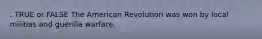 . TRUE or FALSE The American Revolution was won by local militias and guerilla warfare.