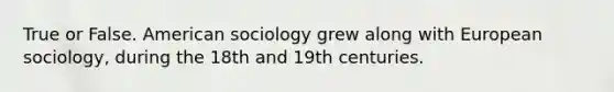 True or False. American sociology grew along with European sociology, during the 18th and 19th centuries.