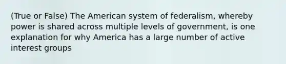 (True or False) The American system of federalism, whereby power is shared across multiple levels of government, is one explanation for why America has a large number of active interest groups