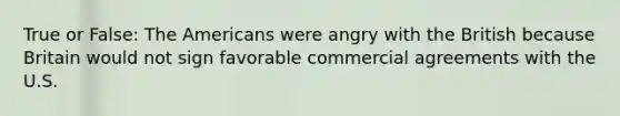 True or False: The Americans were angry with the British because Britain would not sign favorable commercial agreements with the U.S.