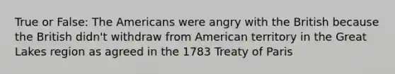 True or False: The Americans were angry with the British because the British didn't withdraw from American territory in the Great Lakes region as agreed in the 1783 Treaty of Paris