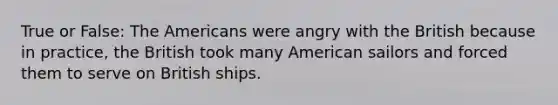 True or False: The Americans were angry with the British because in practice, the British took many American sailors and forced them to serve on British ships.