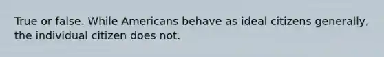 True or false. While Americans behave as ideal citizens generally, the individual citizen does not.