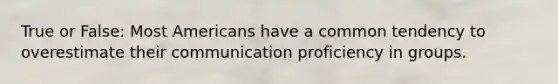 True or False: Most Americans have a common tendency to overestimate their communication proficiency in groups.
