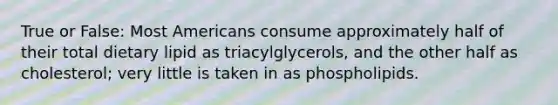 True or False: Most Americans consume approximately half of their total dietary lipid as triacylglycerols, and the other half as cholesterol; very little is taken in as phospholipids.