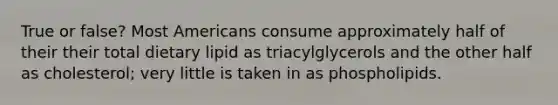 True or false? Most Americans consume approximately half of their their total dietary lipid as triacylglycerols and the other half as cholesterol; very little is taken in as phospholipids.