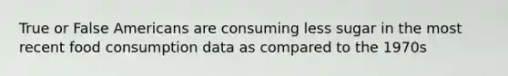 True or False Americans are consuming less sugar in the most recent food consumption data as compared to the 1970s