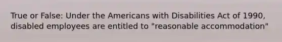 True or False: Under the Americans with Disabilities Act of 1990, disabled employees are entitled to "reasonable accommodation"