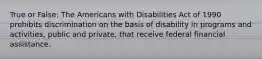 True or False: The Americans with Disabilities Act of 1990 prohibits discrimination on the basis of disability in programs and activities, public and private, that receive federal financial assistance.