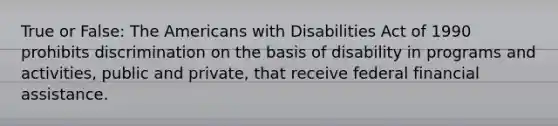 True or False: The Americans with Disabilities Act of 1990 prohibits discrimination on the basis of disability in programs and activities, public and private, that receive federal financial assistance.