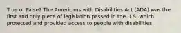 True or False? The Americans with Disabilities Act (ADA) was the first and only piece of legislation passed in the U.S. which protected and provided access to people with disabilities.