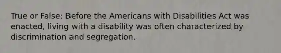 True or False: Before the Americans with Disabilities Act was enacted, living with a disability was often characterized by discrimination and segregation.