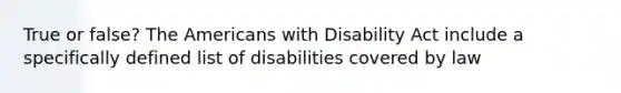 True or false? The Americans with Disability Act include a specifically defined list of disabilities covered by law