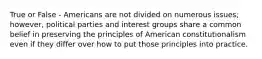 True or False - Americans are not divided on numerous issues; however, political parties and interest groups share a common belief in preserving the principles of American constitutionalism even if they differ over how to put those principles into practice.