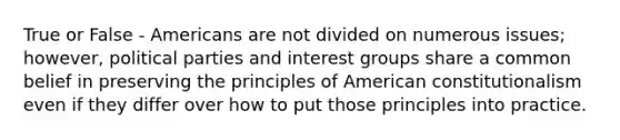 True or False - Americans are not divided on numerous issues; however, political parties and interest groups share a common belief in preserving the principles of American constitutionalism even if they differ over how to put those principles into practice.