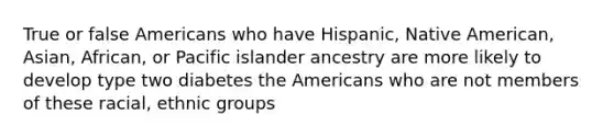 True or false Americans who have Hispanic, Native American, Asian, African, or Pacific islander ancestry are more likely to develop type two diabetes the Americans who are not members of these racial, ethnic groups