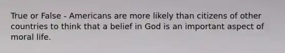 True or False - Americans are more likely than citizens of other countries to think that a belief in God is an important aspect of moral life.