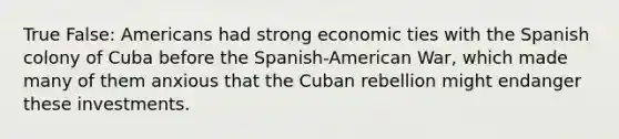 True False: Americans had strong economic ties with the Spanish colony of Cuba before the Spanish-American War, which made many of them anxious that the Cuban rebellion might endanger these investments.