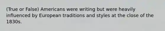 (True or False) Americans were writing but were heavily influenced by European traditions and styles at the close of the 1830s.